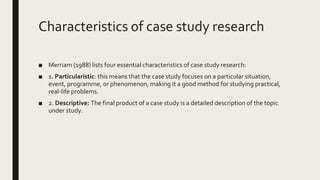 Characteristics of case study research
■ Merriam (1988) lists four essential characteristics of case study research:
■ 1. Particularistic: this means that the case study focuses on a particular situation,
event, programme, or phenomenon, making it a good method for studying practical,
real-life problems.
■ 2. Descriptive: The final product of a case study is a detailed description of the topic
under study.
 