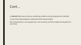 Cont…
3. Heuristic (learning or discover something; problem solving using practical method):
A case study helps people to understand what’s being studied.
New interpretations, new perspectives, new meaning, and fresh insights are all goals of a
case study.
 