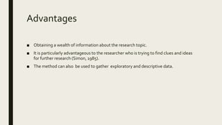 Advantages
■ Obtaining a wealth of information about the research topic.
■ It is particularly advantageous to the researcher who is trying to find clues and ideas
for further research (Simon, 1985).
■ The method can also be used to gather exploratory and descriptive data.
 
