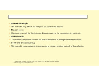 • No easy and simple.
 This method is very difficult and no layman can conduct this method.
• Bias can occur.
 Due to narrow study the discrimination &bias can occurs in the investigation of a social unit.
• No Fixed limits
 .This method is depend on situation and have no fixed limits of investigation of the researcher.
• Costly and time consuming.
 This method is more costly and time consuming as compare to other methods of data collection.
 