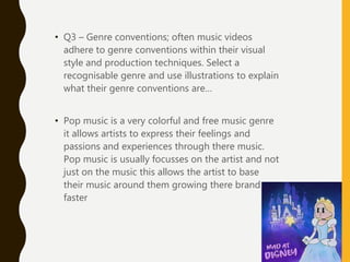 • Q3 – Genre conventions; often music videos
adhere to genre conventions within their visual
style and production techniques. Select a
recognisable genre and use illustrations to explain
what their genre conventions are…
• Pop music is a very colorful and free music genre
it allows artists to express their feelings and
passions and experiences through there music.
Pop music is usually focusses on the artist and not
just on the music this allows the artist to base
their music around them growing there brand
faster
 