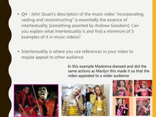 • Q4 - John Stuart’s description of the music video “incorporating,
raiding and reconstructing” is essentially the essence of
intertextuality [something asserted by Andrew Goodwin]. Can
you explain what intertextuality is and find a minimum of 3
examples of it in music videos?
• Intertextuality is where you use references in your video to
maybe appeal to other audience
In this example Madonna dressed and did the
same actions as Marilyn this made it so that the
video appealed to a wider audience
 