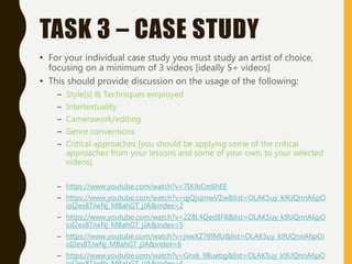 TASK 3 – CASE STUDY
• For your individual case study you must study an artist of choice,
focusing on a minimum of 3 videos [ideally 5+ videos]
• This should provide discussion on the usage of the following:
– Style[s] & Techniques employed
– Intertextuality
– Camerawork/editing
– Genre conventions
– Critical approaches [you should be applying some of the critical
approaches from your lessons and some of your own, to your selected
videos]
– https://www.youtube.com/watch?v=7IXJbCm6hEE
– https://www.youtube.com/watch?v=qjQjxpnwVZw&list=OLAK5uy_k9UQnnA6pO
ioI2ex8TJwNj_MBahGT_jJA&index=2
– https://www.youtube.com/watch?v=2Z8L4Qed8F8&list=OLAK5uy_k9UQnnA6pO
ioI2ex8TJwNj_MBahGT_jJA&index=5
– https://www.youtube.com/watch?v=jweXZ7tlfMU&list=OLAK5uy_k9UQnnA6pOi
oI2ex8TJwNj_MBahGT_jJA&index=6
– https://www.youtube.com/watch?v=Gnxk_9Buebg&list=OLAK5uy_k9UQnnA6pO
 