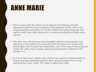 ANNE MARIE
• She is a pop artist this allows her to express her feelings and past
expressions into the music making it more personal to her. Like in the
songs beautiful and perfect to me this widens the scope of people that
want to watch the video because it is more personalised and feels more
natural
• She uses very colourful and over exudated videos to draw people into
watching it this method of using bold titles this allows her to grow her
brand faster and increase here popularity. Like in the song to be young this
makes the video more visually appealing drawing more attention and
people to it
• In one of here music videos, she a fighter she used this Intertextuality to
branch into that extremely popular sport and pull people from it into
watching the music video. The video is called don’t play
 