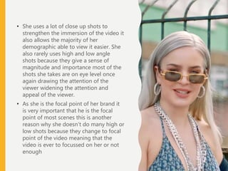 • She uses a lot of close up shots to
strengthen the immersion of the video it
also allows the majority of her
demographic able to view it easier. She
also rarely uses high and low angle
shots because they give a sense of
magnitude and importance most of the
shots she takes are on eye level once
again drawing the attention of the
viewer widening the attention and
appeal of the viewer.
• As she is the focal point of her brand it
is very important that he is the focal
point of most scenes this is another
reason why she doesn’t do many high or
low shots because they change to focal
point of the video meaning that the
video is ever to focussed on her or not
enough
 