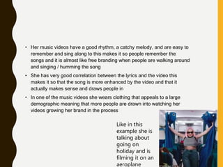 • Her music videos have a good rhythm, a catchy melody, and are easy to
remember and sing along to this makes it so people remember the
songs and it is almost like free branding when people are walking around
and singing / humming the song
• She has very good correlation between the lyrics and the video this
makes it so that the song is more enhanced by the video and that it
actually makes sense and draws people in
• In one of the music videos she wears clothing that appeals to a large
demographic meaning that more people are drawn into watching her
videos growing her brand in the process
Like in this
example she is
talking about
going on
holiday and is
filming it on an
aeroplane
 