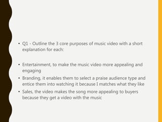 • Q1 - Outline the 3 core purposes of music video with a short
explanation for each:
• Entertainment, to make the music video more appealing and
engaging
• Branding, it enables them to select a praise audience type and
entice them into watching it because I matches what they like
• Sales, the video makes the song more appealing to buyers
because they get a video with the music
 
