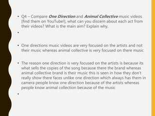 • Q4 – Compare One Direction and Animal Collective music videos
[find them on YouTube!], what can you discern about each act from
their videos? What is the main aim? Explain why.
•
• One directions music videos are very focused on the artists and not
their music whereas animal collective is very focused on there music
• The reason one direction is very focused on the artists is because its
what sells the copies of the song because there the brand whereas
animal collective brand is their music this is seen in how they don’t
really show there faces unlike one direction which always has them in
camera people know one direction because of the artists whereas
people know animal collection because of the music
•
 