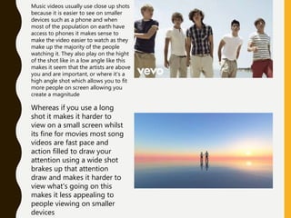 Music videos usually use close up shots
because it is easier to see on smaller
devices such as a phone and when
most of the population on earth have
access to phones it makes sense to
make the video easier to watch as they
make up the majority of the people
watching it. They also play on the hight
of the shot like in a low angle like this
makes it seem that the artists are above
you and are important, or where it’s a
high angle shot which allows you to fit
more people on screen allowing you
create a magnitude
Whereas if you use a long
shot it makes it harder to
view on a small screen whilst
its fine for movies most song
videos are fast pace and
action filled to draw your
attention using a wide shot
brakes up that attention
draw and makes it harder to
view what's going on this
makes it less appealing to
people viewing on smaller
devices
 