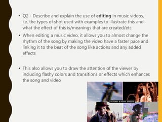 • Q2 - Describe and explain the use of editing in music videos,
i.e. the types of shot used with examples to illustrate this and
what the effect of this is/meanings that are created/etc
• When editing a music video, it allows you to almost change the
rhythm of the song by making the video have a faster pace and
linking it to the beat of the song like actions and any added
effects
• This also allows you to draw the attention of the viewer by
including flashy colors and transitions or effects which enhances
the song and video
 