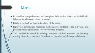 Merits
 It provides comprehensive and complete information about an individual’s
behavior in relation to his environment.
 It is best method for diagnostic study of the cases.
 It provides information regarding the behavioral problem of the individual and
possible remedial measures to overcome the problem.
 This method is useful in solving problems of backwardness in learning,
reading disability, emotional disturbances, isolation and delinquent behaviors.
 