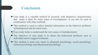 Conclusion
 Case study is a valuable method of research, with distinctive characteristics
that make it ideal for many types of investigations. It can also be used in
combination with other methods.
 This method is used to collect detailed information on the behavior problems
of maladjusted and deviated cases.
 Case study helps to understand the root causes of maladjustment.
 The objective of case study is to detect the behavioral problems seen in
individual and to suggest treatment.
 This method is used very much in abnormal psychology, social psychology,
clinical psychology and educational psychology.
 