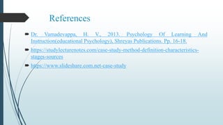 References
 Dr. Vamadevappa, H. V., 2013. Psychology Of Learning And
Instruction(educational Psychology), Shreyas Publications. Pp. 16-18.
 https://studylecturenotes.com/case-study-method-definition-characteristics-
stages-sources
 https://www.slideshare.com.net-case-study
 