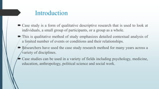 Introduction
 Case study is a form of qualitative descriptive research that is used to look at
individuals, a small group of participants, or a group as a whole.
 This is qualitative method of study emphasizes detailed contextual analysis of
a limited number of events or conditions and their relationships.
 Researchers have used the case study research method for many years across a
variety of disciplines.
 Case studies can be used in a variety of fields including psychology, medicine,
education, anthropology, political science and social work.
 