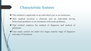 Characteristic features
 This method is applicable to an individual case or an institution.
 This method involves a clinician and an individual having
behavioral problems or an institution with some problems.
 This method employs the method of diagnosis and method of
treatment.
 Case study carried out under two stages namely stage of diagnosis
and state of treatment.
 