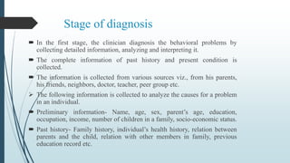 Stage of diagnosis
 In the first stage, the clinician diagnosis the behavioral problems by
collecting detailed information, analyzing and interpreting it.
 The complete information of past history and present condition is
collected.
 The information is collected from various sources viz., from his parents,
his friends, neighbors, doctor, teacher, peer group etc.
 The following information is collected to analyze the causes for a problem
in an individual.
 Preliminary information- Name, age, sex, parent’s age, education,
occupation, income, number of children in a family, socio-economic status.
 Past history- Family history, individual’s health history, relation between
parents and the child, relation with other members in family, previous
education record etc.
 