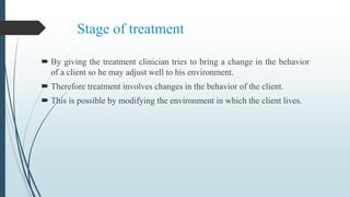Stage of treatment
 By giving the treatment clinician tries to bring a change in the behavior
of a client so he may adjust well to his environment.
 Therefore treatment involves changes in the behavior of the client.
 This is possible by modifying the environment in which the client lives.
 