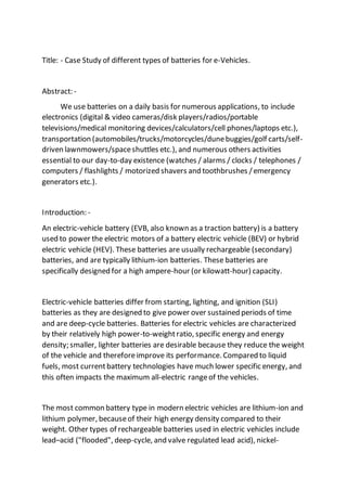 Title: - Case Study of different types of batteries for e-Vehicles.
Abstract: -
We use batteries on a daily basis for numerous applications, to include
electronics (digital & video cameras/disk players/radios/portable
televisions/medical monitoring devices/calculators/cell phones/laptops etc.),
transportation (automobiles/trucks/motorcycles/dunebuggies/golf carts/self-
driven lawnmowers/spaceshuttles etc.), and numerous others activities
essential to our day-to-day existence (watches / alarms / clocks / telephones /
computers / flashlights / motorized shavers and toothbrushes /emergency
generators etc.).
Introduction: -
An electric-vehicle battery (EVB, also known as a traction battery) is a battery
used to power the electric motors of a battery electric vehicle (BEV) or hybrid
electric vehicle (HEV). These batteries are usually rechargeable (secondary)
batteries, and are typically lithium-ion batteries. These batteries are
specifically designed for a high ampere-hour (or kilowatt-hour) capacity.
Electric-vehicle batteries differ from starting, lighting, and ignition (SLI)
batteries as they are designed to give power over sustained periods of time
and are deep-cycle batteries. Batteries for electric vehicles are characterized
by their relatively high power-to-weightratio, specific energy and energy
density; smaller, lighter batteries are desirable because they reduce the weight
of the vehicle and thereforeimprove its performance. Compared to liquid
fuels, most currentbattery technologies have much lower specific energy, and
this often impacts the maximum all-electric rangeof the vehicles.
The most common battery type in modern electric vehicles are lithium-ion and
lithium polymer, becauseof their high energy density compared to their
weight. Other types of rechargeable batteries used in electric vehicles include
lead–acid ("flooded", deep-cycle, and valve regulated lead acid), nickel-
 