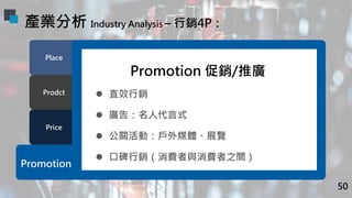 Price
Prodct
Place
Promotion
Promotion 促銷/推廣
l 直效行銷
l 廣告：名人代言式
l 公關活動：戶外媒體、展覽
l 口碑行銷（消費者與消費者之間）
產業分析 Industry Analysis – 行...