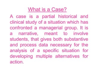 What is a Case?
A case is a partial historical and
clinical study of a situation which has
confronted a managerial group. It is
a narrative, meant to involve
students, that gives both substantive
and process data necessary for the
analysis of a specific situation for
developing multiple alternatives for
action.
 