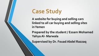 A website for buying and selling cars
linked to all car buying and selling sites
inYemen
Prepared by the student / Essam Mohamed
Yahya Al- Marwala
Supervised by Dr. Fouad Abdel Razzaq
 