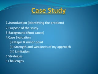 1.Introduction (Identifying the problem)
2.Purpose of the study
3.Background (Root cause)
4.Case Evaluation
(i) Major & minor point
(ii) Strength and weakness of my approach
(iii) Limitation
5.Strategies
6.Challenges
 