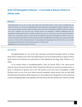 .
Hemoglobinopathies are the cause of some major genetic and social health problem in many countries including India and
sickle cell disorder is one of the most debilitating genetic disease affecting a large population. Though recognized, in and as
various groups of genetic mutations, double heterozygous state of sickle cell and hemoglobin E (HbSE) is uncommon in Odisha
state. Due to migration and racial inter-caste marriages between the populations of different neighboring states the
possibilities of detecting Hb SE disease in Odisha is rising but this rare case of Hb SE has never been reported in Balasore
district so far. In the present instance, a 24 year old male was diagnosed with sickle cell hemoglobin E disorder. The case was
confirmed through Hb electrophoresis, slide based sickle test, HPLC and ARMS PCR. The peripheral smear analysis showed the
presence of microcytic RBC and Hypochromasia. No splenomegaly and hepatomegaly was observed. The case was mostly
asymptomatic and with history of joint and bone pains once or twice per year.
Keywords: HbSE, Sickle Cell, Hemoglobin SE, Balasore
Sickle Cell Hemoglobin E Disorder – A Case Study in Balasore District of
Odisha, India
ABSTRACT
Introduction
Hemoglobinopathies are one of the most commonly encountered monogenic disease of human
blood, which constitutes some of the most affected genetic and social health problem in regions of Africa,
South America and Southeast Asia, particularly in India (Weatherall and Clegg, 2001; Chhotray et al.,
2004).
In the medical history of hemoglobinopathies, sickle cell disease (SCD) is the oldest known
molecular disease (Frenette and Atweh, 2007). Among them HbE disease caused by a mutation where in
lysine is substituted for glutamic acid in the 26th position of the beta chain of hemoglobin A (HBB
Glu26Lys) and it is one of the most widely reported hemoglobin related disorder after the HbS (HBB
Glu6Val) disease (Thornburg, 2009; Acipayam et al., 2015). Reports have designated it as the second most
common hemoglobinopathy variant globally with observations that this mutation has evolved to provide
1
 