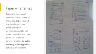 Paper wireframes
Taking the time to draft
iterations of each screen of
the app on paper ensured
that the elements that
made it to digital
wireframes would be well-
suited to address user pain
points. For the home
screen, I prioritized a quick
and easy ordering process
to help users save time
Image of paper
wireframes including
five different
versions of the same
screen and one
image of the new,
refined version
 