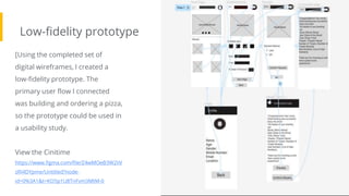 Low-fidelity prototype
Screenshot of
prototype with
connections or
prototype GIF
[Using the completed set of
digital wireframes, I created a
low-fidelity prototype. The
primary user flow I connected
was building and ordering a pizza,
so the prototype could be used in
a usability study.
View the Cinitime
https://www.figma.com/file/Z4wMOeB3W2IiV
zRI4DYpme/Untitled?node-
id=0%3A1&t=KO5p1U8TnFvm3MtM-0
 