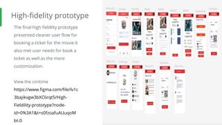 High-fidelity prototype
The final high fieldlity prototype
presented cleaner user flow for
booking a ticket for the movie.It
also met user needs for book a
ticket as well as the more
customization.
View the cinitime
https://www.figma.com/file/lv1c
3bajikvgw3bXC6rqt5/High-
Fieldility-prototype?node-
id=0%3A1&t=s0fzoafuAUuqoM
bt-0
Screenshot of
prototype with
connections or
prototype GIF
 