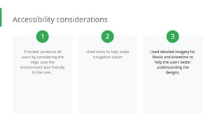 Accessibility considerations
Provided access to all
users by considering the
edge case the
environment was friendly
to the user..
Used Icons to help make
navigation easier
Used detailed imagery for
Movie and showtime to
help the users better
understanding the
designs.
1 2 3
 