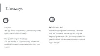Takeaways
Impact:
The app makes Users feel like Cinitime really thinks
about how to meet their needs.
One quote from peer feedback:
“the app made it so easy to book my Movie ticket I
would definitely use this app as a got to for a good
movie”.
What I learned:
IWhile designing the Cinitime app, I learned
that the first ideas for the app are only the
beginning of the process. Usability studies and
peer feedback influenced each iteration of the
app’s designs.
 