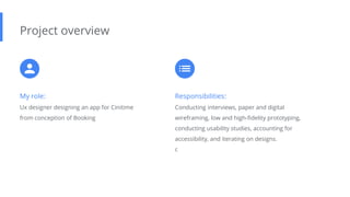 My role:
Ux designer designing an app for Cinitime
from conception of Booking
Project overview
Responsibilities:
Conducting interviews, paper and digital
wireframing, low and high-fidelity prototyping,
conducting usability studies, accounting for
accessibility, and iterating on designs.
c
 