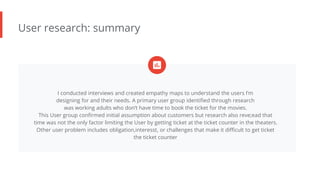 User research: summary
I conducted interviews and created empathy maps to understand the users I’m
designing for and their needs. A primary user group identified through research
was working adults who don’t have time to book the ticket for the movies.
This User group confirmed initial assumption about customers but research also reve;ead that
time was not the only factor limiting the User by getting ticket at the ticket counter in the theaters.
Other user problem includes obligation,interesst, or challenges that make it difficult to get ticket
the ticket counter
 