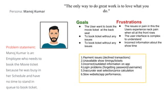 "The only way to do great work is to love what you
do."
Goals
● The User want to book the
movie ticket at the back
seat
● To book ticket without any
issues
● To book ticket without any
issues
Frustrations
● The issues or pain in this the
Users experience neck pain
when sit at the front rows
● The user interface is complex
to understand
● Incorrect information about the
show time
1.Payment issues (declined transactions)
2.Unavailable show timings/tickets
3.Incorrect/outdated information on app
4.Login problems (forgetting password/username)
5.Inaccurate seat selection/price calculation
6.Slow website/app performance.
Persona: Manoj Kumar
Problem statement:
Manoj Kumar is an
Employee who needs to
book the Movie ticket
because he was busy in
her Schedule and have
no time to stand in
queue to book ticket.
 