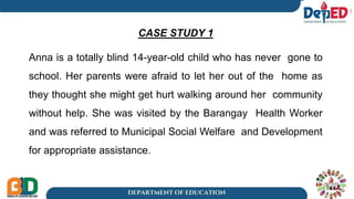 CASE STUDY 1
Anna is a totally blind 14-year-old child who has never gone to
school. Her parents were afraid to let her out of the home as
they thought she might get hurt walking around her community
without help. She was visited by the Barangay Health Worker
and was referred to Municipal Social Welfare and Development
for appropriate assistance.
1
 