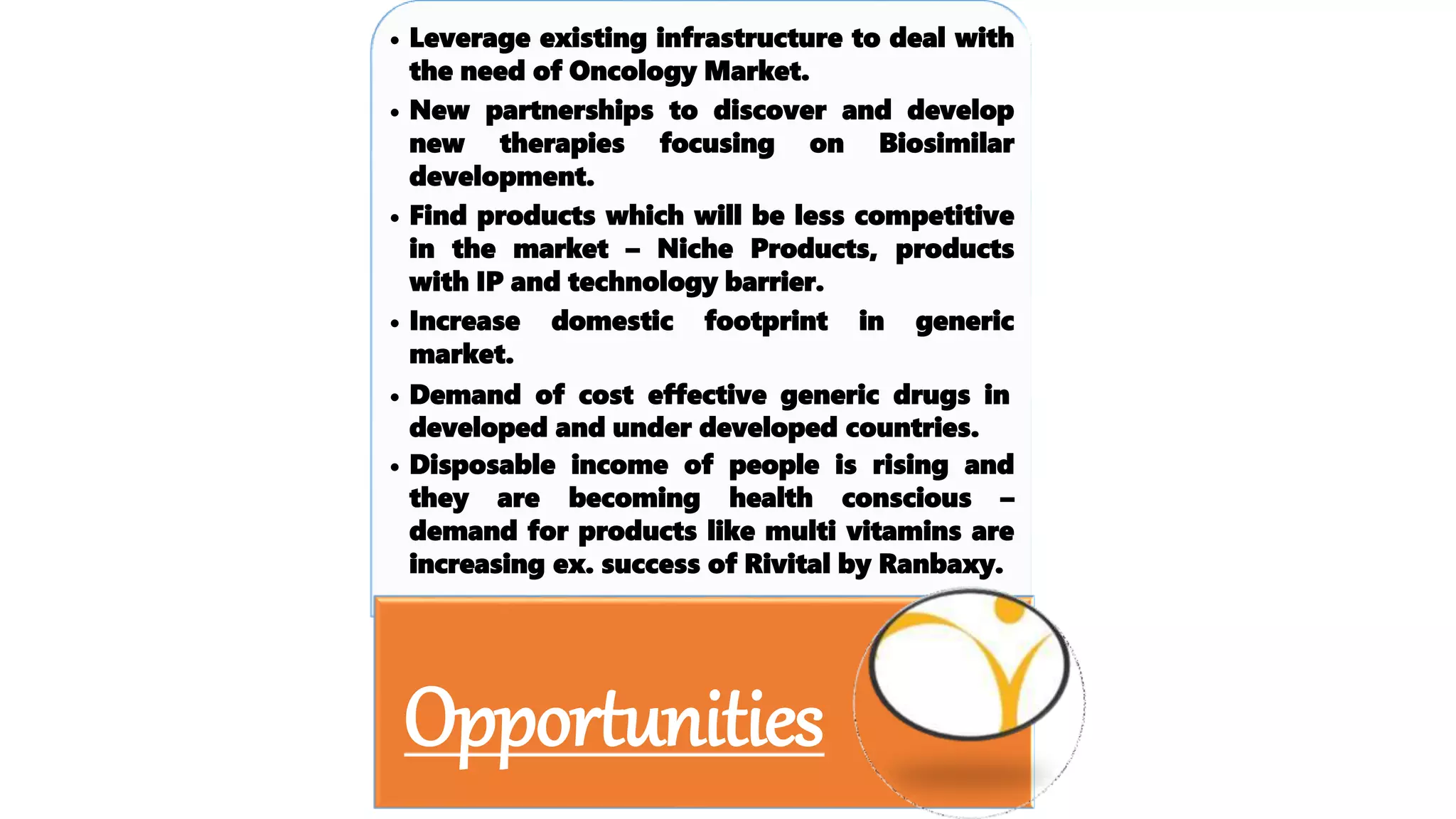 • Leverage existing infrastructure to deal with
the need of Oncology Market.
• New partnerships to discover and develop
new therapies focusing on Biosimilar
development.
• Find products which will be less competitive
in the market – Niche Products, products
with IP and technology barrier.
• Increase domestic footprint in generic
market.
• Demand of cost effective generic drugs in
developed and under developed countries.
• Disposable income of people is rising and
they are becoming health conscious –
demand for products like multi vitamins are
increasing ex. success of Rivital by Ranbaxy.
Opportunities
 