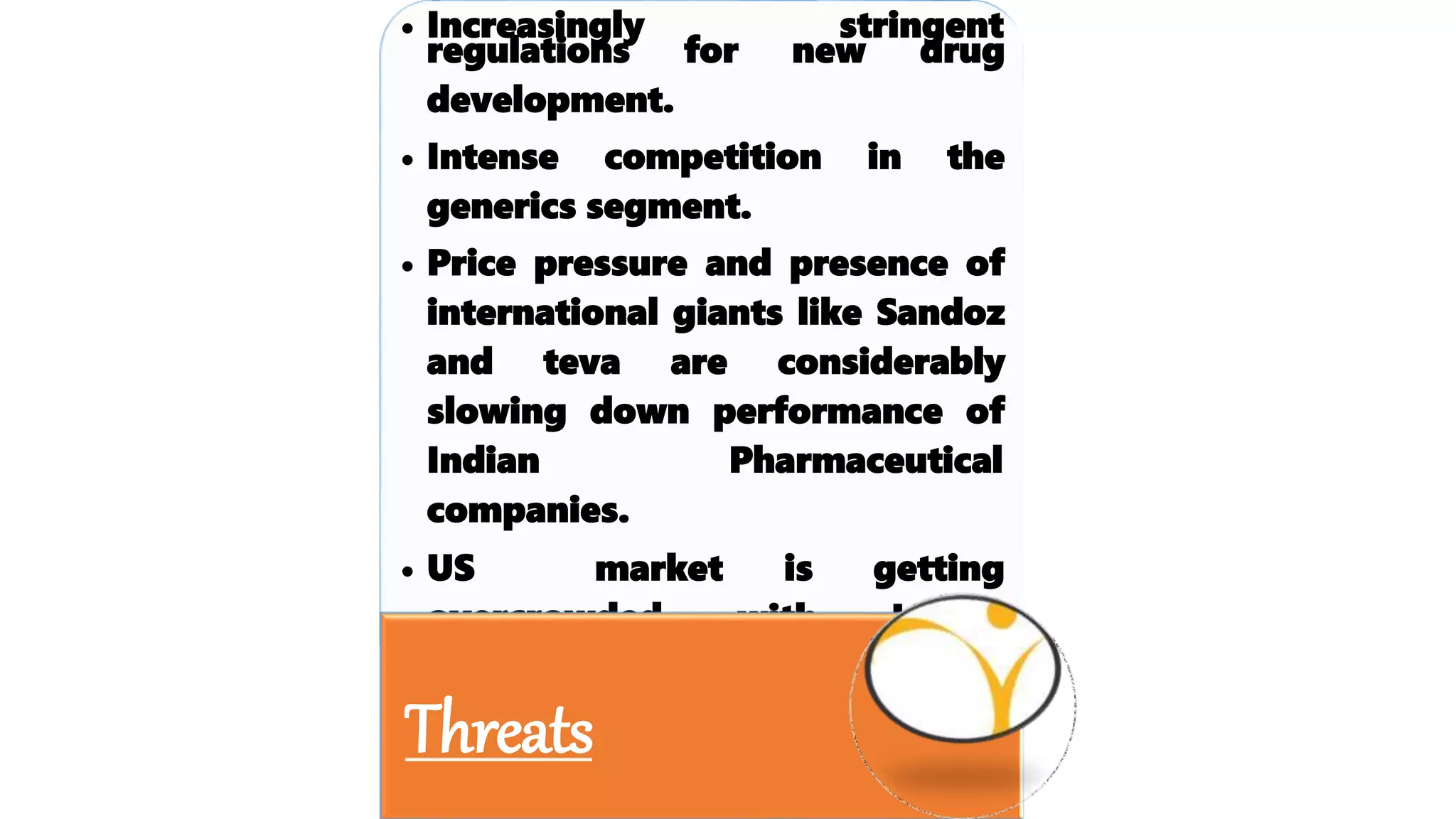 • Increasingly stringent
regulations for new drug
development.
• Intense competition in the
generics segment.
• Price pressure and presence of
international giants like Sandoz
and teva are considerably
slowing down performance of
Indian Pharmaceutical
companies.
• US market is getting
with Indian
overcrowded
players.
Threats
 
