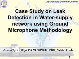 Case Study on Leak
Detection in Water-supply
network using Ground
Microphone Methodology
Presented by: R. GIRIJA, IAS. MISSION DIRECTOR, AMRUT Kerala
A Case Study by Kerala Water Authority
1
 