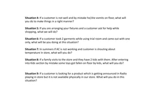 Situation 4: If a customer is not well and by mistake he/she vomits on floor, what will
you do to make things in a right manner?
Situation 5: If you are arranging your fixtures and a customer ask for help while
shopping, what we will do?
Situation 6: If a customer took 2 garments while using trial room and came out with one
only, what will be you doing at this situation?
Situation 7: In summers if AC is not working and customer is shouting about
temperature in store, what will you do?
Situation 8: If a family visits to the store and they have 2 kids with them. After entering
into Kids section by mistake some toys got fallen on floor by kids, what will you do?
Situation 9: If a customer is looking for a product which is getting announced in Radio
playing in store but it is not available physically in our store. What will you do in this
situation?
 