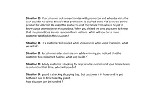 Situation 10: If a customer took a merchandise with promotion and when he visits the
cash counter he comes to know that promotions is expired and is not available on the
product he selected. He asked the cashier to visit the fixture from where he got to
know about promotion on that product. When you visited the area you came to know
that the promotions are not removed from sections. What will you do to make
customer satisfied on this situation?
Situation 11: If a customer got injured while shopping or while using trial room, what
we will do?
Situation 12: A customer enters in store and while entering you noticed that the
customer has consumed Alcohol, what will you do?
Situation 13: A lady customer is looking for help in ladies section and your female team
is on lunch at that time, what will you do?
Situation 14: guard is checking shopping bag , but customer is in hurry and he got
bothered due to time taken by guard .
how situation can be handled ?
 