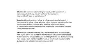 Situation 15: customer is demanding for a cart , and it is weekend , a
tremendous footfall day . no cart is leftover there at store .
how would staff react at such situation ?
Situation 16:customer starts yelling at billing associate as he has only 1
merchandise for billing . along with that , other customer are waiting for their
turn in queue and the customer who is yelling is last one in queue.
in such situation, How one should make things under control being manager
/being member of store ?
Situation 17 : customer demands for a merchandise which he saw last day ,
next day he comes and found that merchandise is not available and he need
that merchandise on urgent basis .( it could be gift for his son /family member)
How would a team member need to react , to handle such situation and to
give customer a satisfactory shopping experience ?
 
