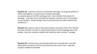 Situation 18 : customer comes for merchandise exchange ,he ask guard whether it
will be exchanged or not ,guard says it will get exchanged .
as customer goes at C.S.D for exchange claim , team member their denies for
exchange . now there starts contradiction between customer and C.S.D associate .
at such situation , being manager how one should react and make customer feel
satisfactory ?
Situation 19 :customer asks to know about feature of product from C.D.I.T division .
but team member in section is newly hired and don't have knowledge about that
product .how such situation needed to be handle by team member / manager
Situation 20 :customer buy a merchandise which has a free gift item , but after
billing when he went to C.S.D he found that free item stock is over . how that
situation needed to be handle
 