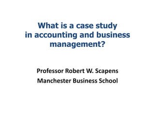 What is a case study
in accounting and business
management?
Professor Robert W. Scapens
Manchester Business School
 