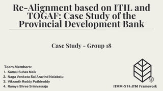Re-Alignment based on ITIL and
TOGAF: Case Study of the
Provincial Development Bank
Team Members:
1. Komal Suhas Naik
2. Naga Venkata Sai Aravind Nalabolu
3. Vikranth Reddy Pathireddy
4. Ramya Shree Srinivasraju ITMM-574:ITM Framework
Case Study - Group 18
 