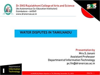 Dr.SNS RajalakhsmiCollege of Arts and Science
(An Autonomous Co-Education Institution)
Coimbatore – 641049
www.drsnsrcas.ac.in
Presentationby
Mrs.S.Janani
Assistant Professor
Departmentof Information Technology
pc.fin@drsnsrcas.ac.in
I
Department of
Information
Technology
Slide No : 1
DrSNSRCAS/Water disputes in TN /Monday, December 25, 2023
WATER DISPUTES IN TAMILNADU
 