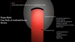 CCA
CHANDIGARH COLLEGE OF ARCHITECTURE
SUBMITTED BY
SAHFOOR REHMAN
SANJANA
AMISHA DHIMAN
MUSKAN
PRIYANKA
SUBMITTED TO
JANBADE PARFULLA
TARACAHND
GHANSHYAM THAKUR
SHWETA SETHI
MADHUR MANAN GANDA
PRIYANKA
Project Brief:
Case Study of residential house
Services
 