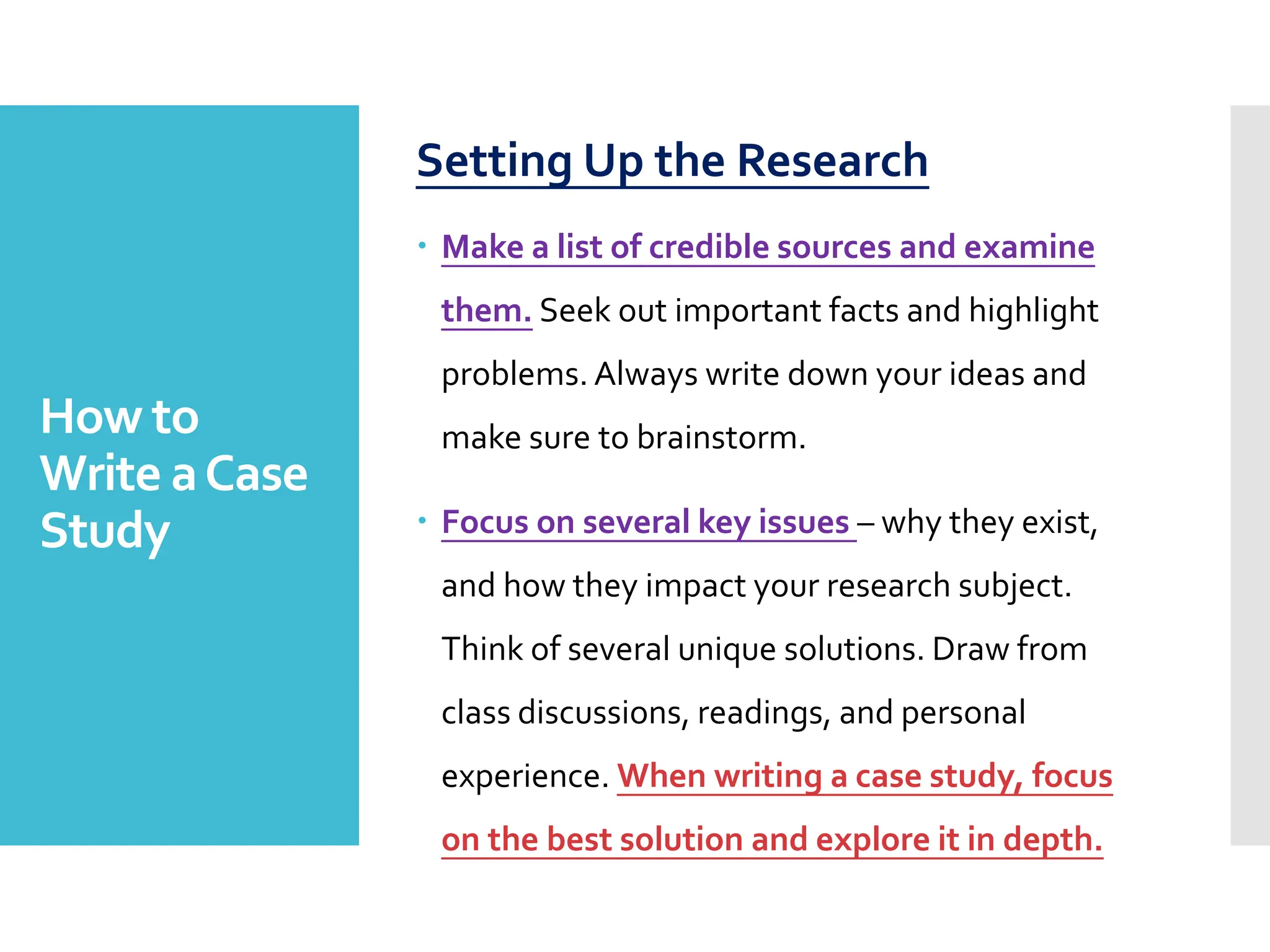 How to
Write aCase
Study
Setting Up the Research
 Make a list of credible sources and examine
them. Seek out important facts and highlight
problems. Always write down your ideas and
make sure to brainstorm.
 Focus on several key issues – why they exist,
and how they impact your research subject.
Think of several unique solutions. Draw from
class discussions, readings, and personal
experience. When writing a case study, focus
on the best solution and explore it in depth.
 
