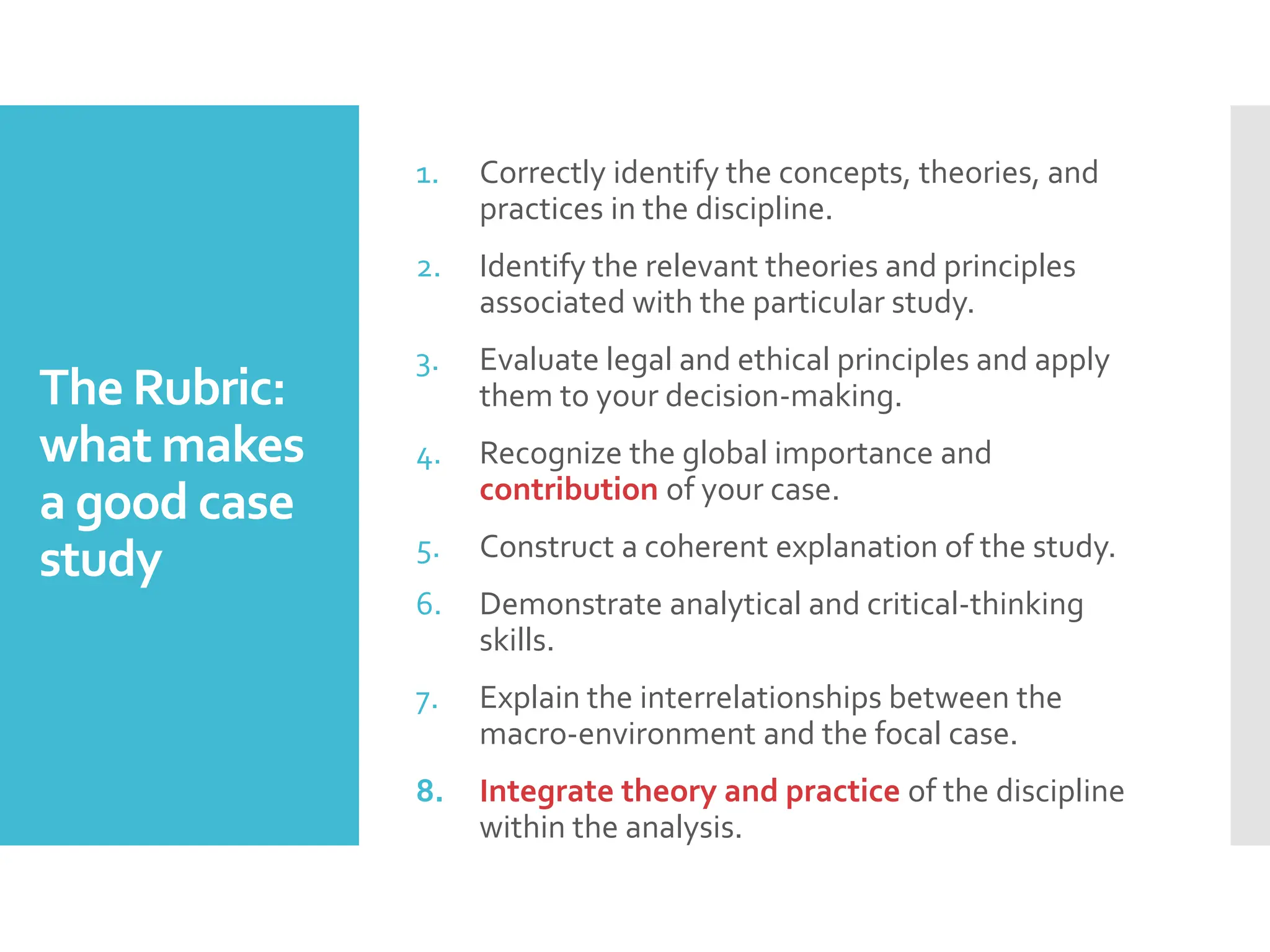 The Rubric:
what makes
a good case
study
1. Correctly identify the concepts, theories, and
practices in the discipline.
2. Identify the relevant theories and principles
associated with the particular study.
3. Evaluate legal and ethical principles and apply
them to your decision-making.
4. Recognize the global importance and
contribution of your case.
5. Construct a coherent explanation of the study.
6. Demonstrate analytical and critical-thinking
skills.
7. Explain the interrelationships between the
macro-environment and the focal case.
8. Integrate theory and practice of the discipline
within the analysis.
 