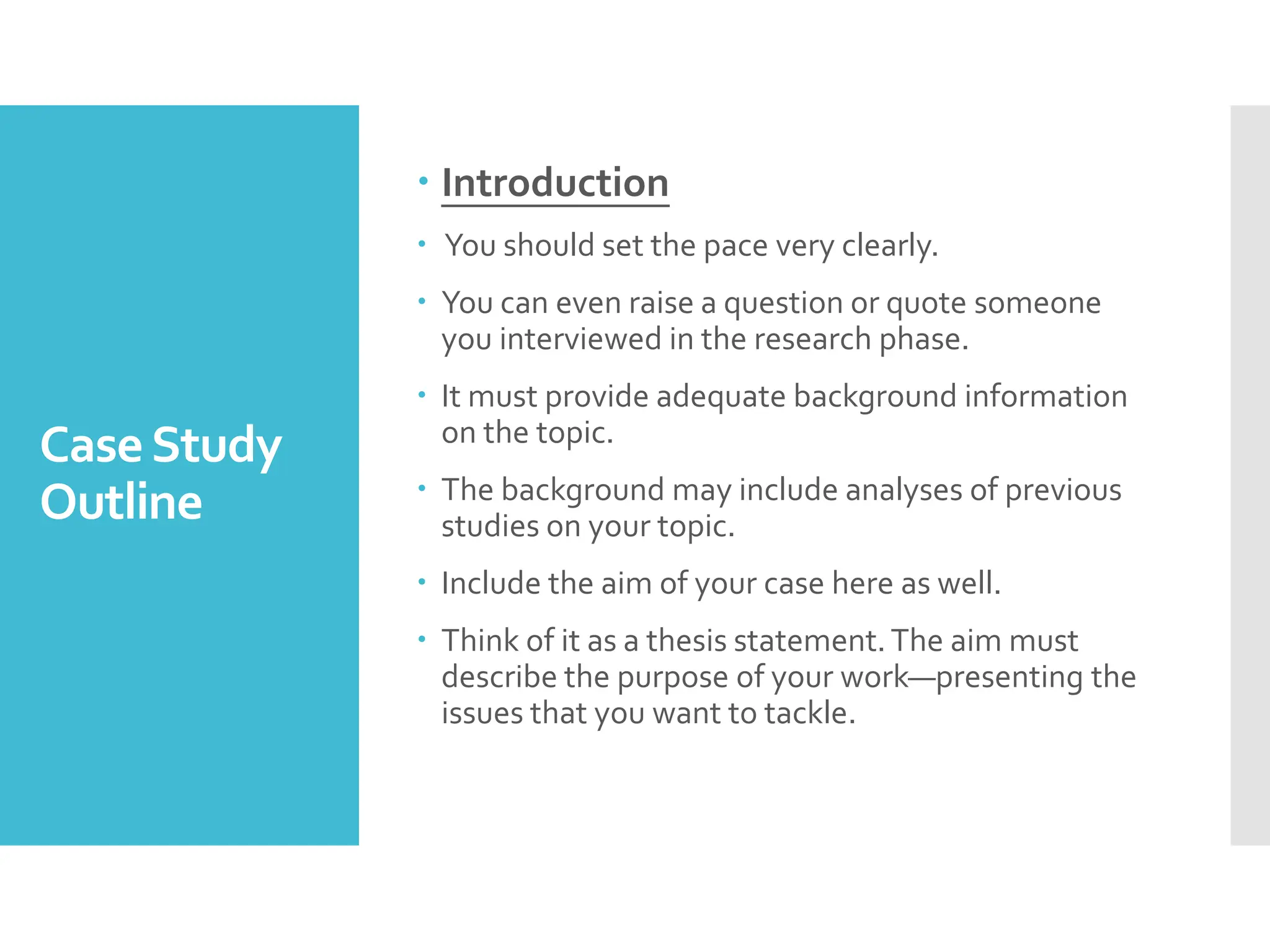 CaseStudy
Outline
 Introduction
 You should set the pace very clearly.
 You can even raise a question or quote someone
you interviewed in the research phase.
 It must provide adequate background information
on the topic.
 The background may include analyses of previous
studies on your topic.
 Include the aim of your case here as well.
 Think of it as a thesis statement.The aim must
describe the purpose of your work—presenting the
issues that you want to tackle.
 